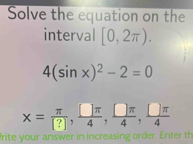 Solve the equation on the 
interval [0,2π ).
4(sin x)^2-2=0
x= π /[?] ,  []π /4 ,  □ π /4 ,  □ π /4 
rite your answer in increasing order. Enter th