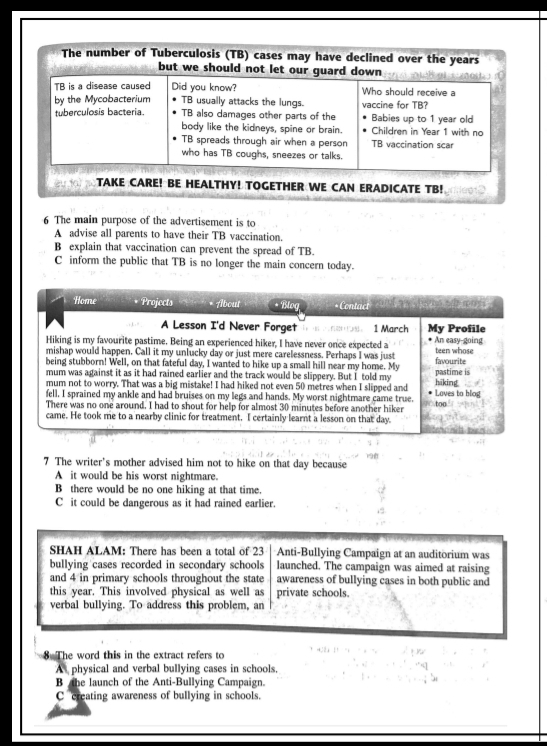 The number of Tuberculosis (TB) cases may have declined over the years
but we should not let our guard down        o   
TB is a disease caused Did you know? Who should receive a
by the Mycobacterium TB usually attacks the lungs. vaccine for TB?
tuberculosis bacteria. TB also damages other parts of the Babies up to 1 year old
body like the kidneys, spine or brain. Children in Year 1 with no
TB spreads through air when a person TB vaccination scar
who has TB coughs, sneezes or talks.
ou t TAKE CARE! BE HEALTHY! TOGETHER WE CAN ERADICATE TB!
6 The main purpose of the advertisement is to
A advise all parents to have their TB vaccination.
B explain that vaccination can prevent the spread of TB.
C inform the public that TB is no longer the main concern today.
Home Projects About * Blog * Contact
A Lesson I'd Never Forget le B 21。  1 March My Profile
Hiking is my favourite pastime. Being an experienced hiker, I have never once expected a An easy-going
mishap would happen. Call it my unlucky day or just mere carelessness. Perhaps I was just teen whose
being stubborn! Well, on that fateful day, I wanted to hike up a small hill near my home. My favourite
mum was against it as it had rained earlier and the track would be slippery. But I told my pastime is
mum not to worry. That was a big mistake! I had hiked not even 50 metres when I slipped and hiking
fell, I sprained my ankle and had bruises on my legs and hands. My worst nightmare came true. Loves to blog
There was no one around. I had to shout for help for almost 30 minutes before another hiker too
came. He took me to a nearby clinic for treatment. I certainly learnt a lesson on that day.
7 The writer's mother advised him not to hike on that day because
A it would be his worst nightmare.
B there would be no one hiking at that time.
C it could be dangerous as it had rained earlier.
SHAH ALAM: There has been a total of 23 Anti-Bullying Campaign at an auditorium was
bullying cases recorded in secondary schools launched. The campaign was aimed at raising
and 4 in primary schools throughout the state awareness of bullying cases in both public and
this year. This involved physical as well as private schools.
verbal bullying. To address this problem, an
8 The word this in the extract refers to
A physical and verbal bullying cases in schools.
B the launch of the Anti-Bullying Campaign.
C creating awareness of bullying in schools.