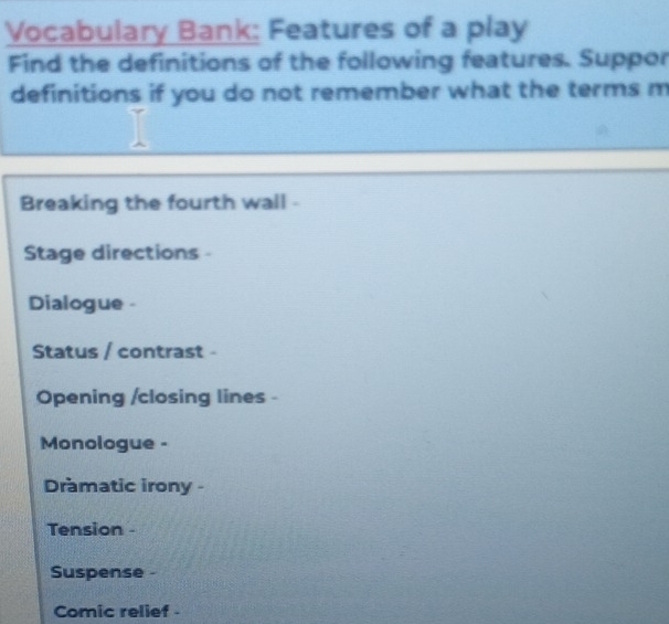 Vocabulary Bank: Features of a play 
Find the definitions of the following features. Suppor 
definitions if you do not remember what the terms m 
Breaking the fourth wall - 
Stage directions - 
Dialogue - 
Status / contrast - 
Opening /closing lines - 
Monologue - 
Dramatic irony - 
Tension - 
Suspense 
Comic relief -