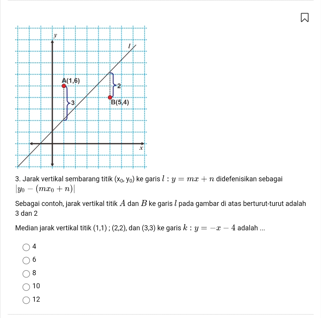 Jarak vertikal sembarang titik (x_0,y_0) ke garis l:y=mx+n didefenisikan sebagai
|y_0-(mx_0+n)|
Sebagai contoh, jarak vertikal titik A dan B ke garis / pada gambar di atas berturut-turut adalah
3 dan 2
Median jarak vertikal titik (1,1);(2,2) , dan (3,3) ke garis k:y=-x-4 adalah ...
4
6
8
10
12