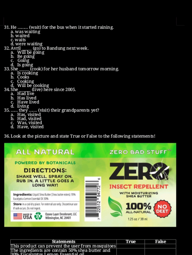 He ......... (wait) for the bus when itstarted raining.
a. was waiting
b. waited
c. waits
d. were waiting
32. Avril ___ (go) to Bandung next week.
a. Will be going
b. Be going
c. Going
d. Is going
33. She ____ (cook) for her husband tomorrow morning.
a. Is cooking
b. Cooks
c. Cooking
d. Will be cooking
34.She (live) here since 2005.
a. Had live
b. Has lived
c. Have lived
d. living
35. ..... they ....... (visit) their grandparents yet?
a. Has, visited
b. Had, visited
c. Was, visited
d. Have, visited
36. Look at the picture and state True or False to the following statements!
ALL NATURAL Zero Bad stuff'
POWERED BY BOTANICALS
DIRECTIONS: ZER？
SHAKE WELL, SPRAY ON.
RUB IN. A LITTLE GOES A
LONG WAY! INSECT REPELLENT
Ingredients: Liquid Shea Butter (Shea butter esters) 7096 WİTH MOISTÜRıZING
Eucalyptus Lemon Essential Oil 3096 SHEA BUTTER
Store in a cool dry place. For extemal use only. Discontinue use
NO
if rash occurs. Do not ingest. 100% ALL·NATURAL DEET
MADE IN Ozone Layer Deodorant, LLC
USA Wilmington, NC 28401 1.25 oz / 38 ml
Statements True False
This product can prevent the user from mosquitoes
The ingredients are contain 50% shea butter and
200 Fu c a u t u s L e m e n Fss e a e i