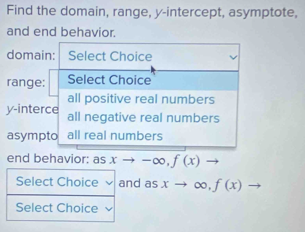 Find the domain, range, y-intercept, asymptote,
and end behavior.
domain: Select Choice
range: Select Choice
all positive real numbers
y -interce all negative real numbers
asympto all real numbers
end behavior: asxto -∈fty , f(x)to
d as xto ∈fty ,f(x) to