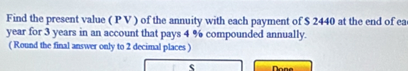 Find the present value ( P V ) of the annuity with each payment of $ 2440 at the end of ea
year for 3 years in an account that pays 4 % compounded annually. 
( Round the final answer only to 2 decimal places ) 
s Done