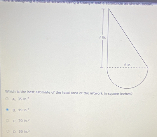 ing a piece of artwork using a triangle and a semicircle as shown below.
Which is the best estimate of the total area of the artwork in square inches?
A 35in.^2
B. 49in.^2
C. 70ln .^2
D. 56ln^2