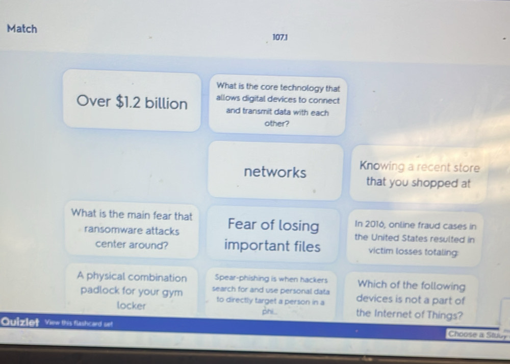 Match 107.1 
What is the core technology that 
Over $1.2 billion allows digital devices to connect 
and transmit data with each 
other? 
networks Knowing a recent store 
that you shopped at 
What is the main fear that Fear of losing In 2016, online fraud cases in 
ransomware attacks the United States resulted in 
center around? important files victim losses totaling: 
A physical combination Spear-phishing is when hackers Which of the following 
padlock for your gym search for and use personal data devices is not a part of 
to directly target a person in a 
locker the Internet of Things? 
phi 
Quizlet View this flashcard se! 
Choose a Stuby