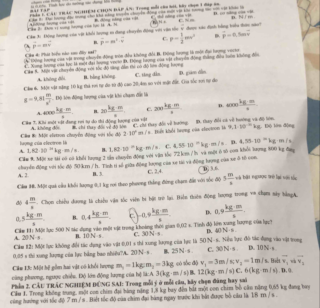 là 0,05s. Tính lực do tường tàc dụng lên bổng
Phần 1. CÂU TRÁC NGHIÊM CHQN DÁP ÁN: Trong mỗi câu hội, hãy chọn 1 đáp án.
bài tập
Cập 1: Đại lượng đặc trưng cho khả năng truyền chuyển động của một vật khi tương tác với vật khác là
Auđộng lượng của vật B. động nâng của vật C. thể năng của vật. D. cơ năng của vật
BN .s . C. N.m.
Cầu 2: Đơn vị xung lượng của lực là A. N. D. N/m.
Câu 3: Động lượng của vật khối lượng m đang chuyển động với vận tốc vector v được xác định bằng biểu thức nào?
(λ, vector p=mvector v
B. vector p=m^2· vector v
C. p= 1/2 mv^2 D. vector p=0,5mvector v
Câu 4: Phát biểu nào sau đây sai?
A Động lượng của vật trong chuyển động tròn đều không đổi.B. Động lượng là một đại lượng vectơ.
C. Xung lượng của lực là một đại lượng vectơ D. Động lượng của vật chuyển động thắng đều luôn không đổi.
Câu 5. Một vật chuyển động với tốc độ tăng dần thì có độ lớn động lượng
A. không đổi, B. bằng không. C. tăng dần. D. giám dần.
Câu 6. Một vật nặng 10 kg thả rơi tự do từ độ cao 20,4m so với mặt đất. Gia tốc rơi tự do
g=9,81 m/s^2 . Độ lớn động lượng của vật khi chạm đất là
A. 4000 kg· m/s . B. 20 kg· m/s . C. 200 kg· m/s .
D. 4000 kg· m/s .
Câu 7. Khi một vật đang rơi tự do thì động lượng của vật
A. không đổi. B. chi thay đổi về độ lớn C. chỉ thay đổi về hướng. D. thay đổi cả về hướng và độ lớn.
Câu 8: Một eletron chuyền động với tốc độ 2· 10^6m/s. Biết khối lượng của electron là 9,1· 10^(-31)kg Độ lớn động
lượng của electron là
A. 1,82· 10^(24)kg· m/s. B. 1,82· 10^(-25)kg· m/s C. 4,55· 10^(25)kg· m/s D. 4,55· 10^(24)kg· m/s.
Câu 9. Một xe tải có có khối lượng 2 tần chuyền động với vận tốc 72 km / h và một ô tô con khối lượng 800 kg đang
chuyển động với tốc độ 50 km / h. Tính tỉ số giữa động lượng của xe tải và động lượng của xe ô tô con.
A. 2. B. 3. C. 2,4. D 3,6.
Câu 10. Một quả cầu khối lượng 0,1 kg rơi theo phương thẳng đứng chạm đất với tốc độ 5 m/s  và bật ngược trở lại với tốc
độ 4 m/s . Chọn chiều dương là chiều vận tốc viên bi bật trở lại. Biến thiên động lượng trong va chạm này bằngA.
0 ,5 kg· m/s . B. 0,4 kg· m/s . C. -0,9 kg· m/s .
D. 0,9 kg· m/s .
Câu 11: Một lực 500 N tác dụng vào một vật trong khoảng thời gian 0,02 s. Tính độ lớn xung lượng của lực?
A. 20 N ·s . B. 10 N · s . C. 30 N · s . D. 40 N · s .
Câu 12: Một lực không đồi tác dụng vào vật 0,01 s thì xung lượng của lực là 50 N · s. Nếu lực đó tác dụng vào vật trong
0,05 s thì xung lượng của lực bằng bao nhiêu?A. 20 N · s . B. 25 N· s . C. 30 N · s . D. 10 N ·s .
Câu 13: Một hệ gồm hai vật có khối lượng m_1=1kg;m_2=3kg có tốc độ v_1=3m/s;v_2=1m/s. Biết vector v_1 và vector v_2
cùng phương, ngược chiều. Độ lớn động lượng của hệ là:A 3(kg· m/ s) B. 12(kg· m/s)C.6(kg· m/s). D. 0.
Phần 2. CÂU TRÁC NGHIỆM ĐÚNG SAI: Trong mỗi ý ở mỗi câu, hãy chọn đúng hay sai
Câu 1. Trong không trung, một con chim đại bàng nặng 1,8 kg bay đến bắt một con chim bồ câu nặng 0,65 kg đang bay
cùng hướng với tốc độ 7 m /s . Biết tốc độ của chim đại bàng ngay trước khi bắt được bồ câu là 18 m / s .