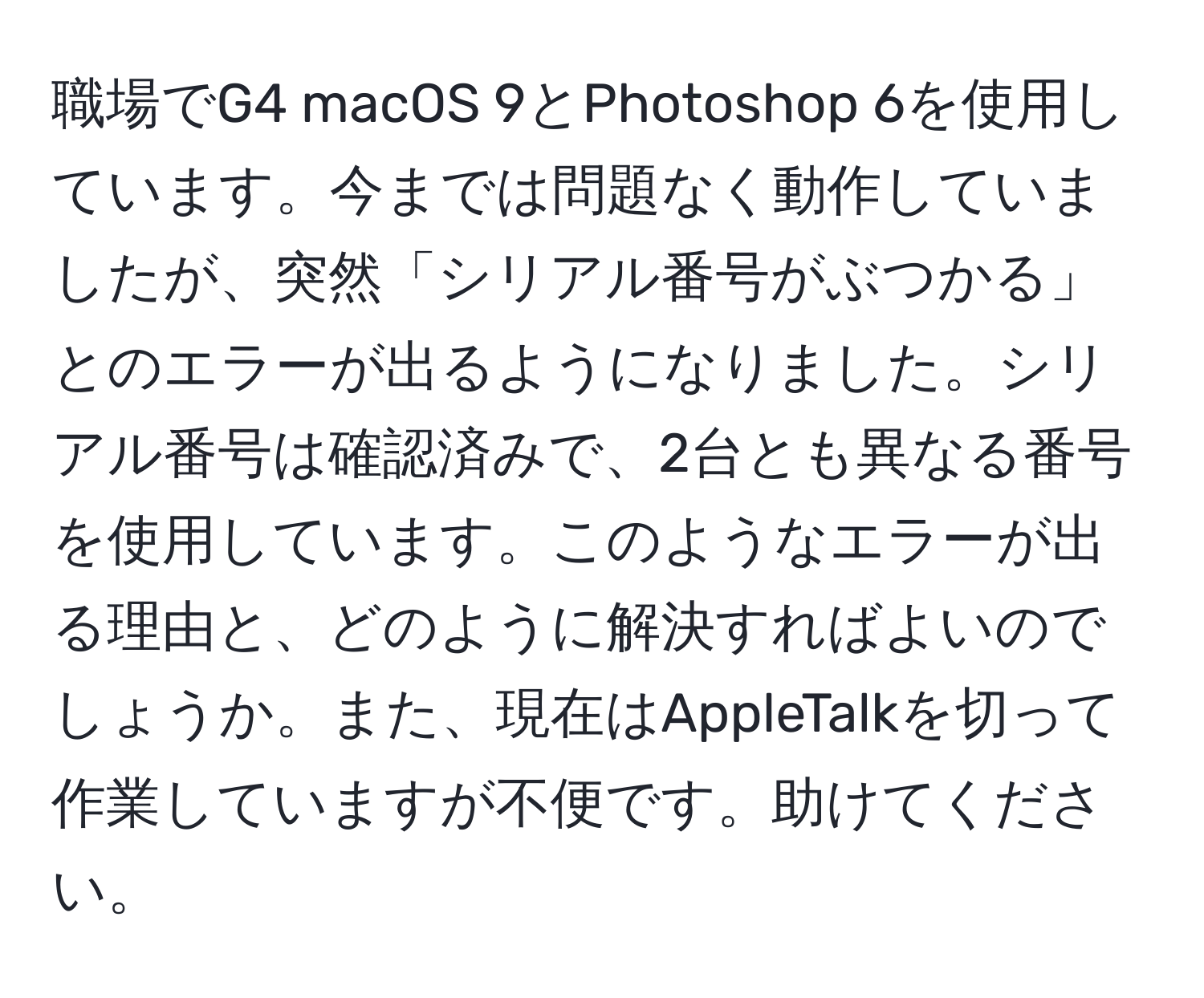 職場でG4 macOS 9とPhotoshop 6を使用しています。今までは問題なく動作していましたが、突然「シリアル番号がぶつかる」とのエラーが出るようになりました。シリアル番号は確認済みで、2台とも異なる番号を使用しています。このようなエラーが出る理由と、どのように解決すればよいのでしょうか。また、現在はAppleTalkを切って作業していますが不便です。助けてください。