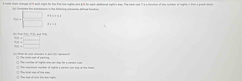 A hotel chain charges $70 each night for the first two nights and $25 for each additional night's stay. The total cost 7 is a function of the number of nights x that a guest stays.
(a) Complete the expressions in the following piecewise defined function.
if0≤ x≤ 2
T(x)=beginarrayl □  □ endarray. ifx>2
(b) Find T(2), T(3) , and T(5).
T(2)=□
T(3)=□
T(5)=□
(c) What do your answers in part (b) represent?
The total cost of parking.
The number of nights one can stay for a certain cost
The maximum number of nights a person can stay at the hotel.
The total cost of the stay.
The cost of only the last night.