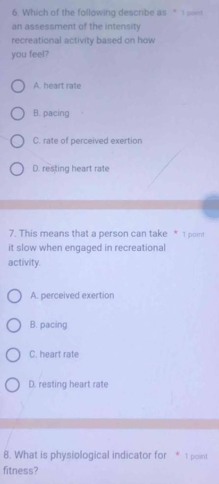 Which of the following describe as * 1 point
an assessment of the intensity
recreational activity based on how
you feel?
A. heart rate
B. pacing
C. rate of perceived exertion
D. resting heart rate
7. This means that a person can take * 1 point
it slow when engaged in recreational
activity.
A. perceived exertion
B. pacing
C. heart rate
D. resting heart rate
8. What is physiological indicator for * 1 point
fitness?