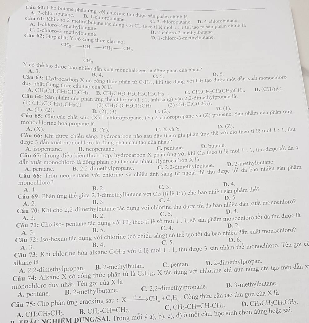 Cho butane phản ứng với chlorine thu được sản phẩm chính là
A. 2-chlorobutane, B. 1-chlorobutane.
C. 3-chlorobutane. D. 4-chlorobutane.
Câu 61: Khi cho 2-methylbutane tác dụng với Cl_2 theo ti lệ mol 1:1 thì tạo ra sản phẩm chính là
A. 1-chloro-2-methylbutane.
C. 2-chloro-3-methylbutane.
B. 2-chloro-2-methylbutane.
D. 1-chloro-3-methylbutane.
Câu 62: Hợp chất Y có công thức cấu tạo: CH_3-CH-CH_2-CH_3
CH_3
Y có thể tạo được bao nhiêu dẫn xuất monohalogen là đồng phân của nhau?
A. 3. B. 4.
C. 5. D. 6.
Câu 63: Hyđrocarbon X có công thức phân từ C_5H_12 , khi tác dụng với Cl_2 tạo được một dẫn xuất monochloro
duy nhất.Công thức cấu tạo của X là CH_3CH_2CH I ( CH_3)CH_3. D. (CH_3)_4C.
A.
B. CH_3CH_2CH_2CH_2CH_2CH_3 C.
Câu CH_3CH_2CH_2CH_3CH_3. 64· :  Sản phẩm của phản ứng thể chlorine (1:1 , ánh sáng) vào 2,2-dimethylpropan là:
(1) CH_3C(CH_3)_2CH_2Cl (2) CH_3C(CH_2Cl) _2CH_3 (3) CH₃Cl C(CH_3)_3
A. (1;(2)
B. (2);(3) C. (2). D. (1).
Câu 65: Cho các chất sau: (X) 1-chloropropane, (Y) 2-chloropropane và (Z) propene. Sản phẩm của phản ứng
monochlorine hoá propane là
A. (X). B. (Y). C. X và Y. D. (Z).
Câu 66: Khi được chiếu sáng, hydrocarbon nào sau đây tham gia phản ứng thế với clo theo ti lệ mol 1:1 , thu
được 3 dẫn xuất monochloro là đồng phân cấu tạo của nhau?
A. isopentane. B. neopentane. C. pentane. D. butane.
Câu 67: Trong điều kiện thích hợp, hydrocarbon X phản ứng với khí Cl_2 theo ti lệ mol 1:1 , thu được tối đa 4
dẫn xuất monochloro là đồng phân cầu tạo của nhau. Hydrocarbon X là
A. pentane. B. 2,2-đimethylpropane. C. 2,2-đimethylbutane. D. 2-methylbutane.
Câu 68: Trộn neopentane với chlorine và chiếu ánh sáng tử ngoại thi thu được tối đa bao nhiêu sản phầm
monochloro?
A. 1. B. 2. C. 3. D. 4.
Câu 69: Phản ứng thế giữa 2,3-đimethylbutane với Cl_2 (tỉ lệ 1:1) cho bao nhiêu sản phẩm thế?
A. 2. B. 3. C. 4. D. 5
Câu 70: Khi cho 2,2-dimethylbutane tác dụng với chlorine thu được tối đa bao nhiêu dẫn xuất monochloro?
A. 3. B. 2. C. 5. D. 4.
Câu 71: Cho iso- pentane tác dụng với Cl_2 theo ti lệ số mol 1:1 , số sản phẩm monochloro tối đa thu được là
C. 4. D. 2.
A. 3. B. 5.
Câu 72: Iso-hexan tác dụng với chlorine (có chiếu sáng) có thể tạo tối đa bao nhiêu dẫn xuất monochloro?
A. 3. B. 4. C. 5.
D. 6.
Câu 73: Khi chlorine hóa alkane C_5H_12 với tỉ lệ mol 1:1 , thu được 3 sản phẩm thế monochloro. Tên gọi củ
alkane là
A. 2,2-đimethylpropan. B. 2-methylbutan. C. pentan. D. 2-đimethylpropan.
Câu 74: Alkane X có công thức phân tử là C_5H_12 X tác dụng với chlorine khi đun nóng chi tạo một dẫn xỉ
monochloro duy nhất. Tên gọi của X là
A. pentane. B. 2-methylbutane. C. 2,2-dimethylpropane. D. 3-methylbutane.
* Câu 75: Cho phản ứng cracking sau : Xxrightarrow I^0,x!CH_4+C_3H_6. Công thức cấu tạo thu gọn của X là
A. CH_3CH_2CH_3. B. CH_3-CH=CH_2. C. CH_3-CH=CH-CH_3. D. CH_3CH_2CH_2CH_3.
M DUNG/SAI. Trong mỗi ý a), b). c) , d) ở mỗi câu, học sinh chọn đúng hoặc sai.