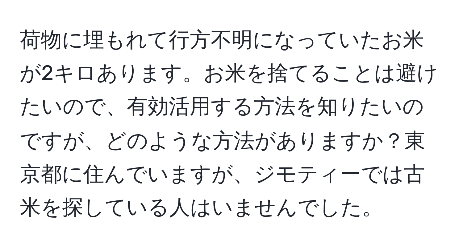 荷物に埋もれて行方不明になっていたお米が2キロあります。お米を捨てることは避けたいので、有効活用する方法を知りたいのですが、どのような方法がありますか？東京都に住んでいますが、ジモティーでは古米を探している人はいませんでした。