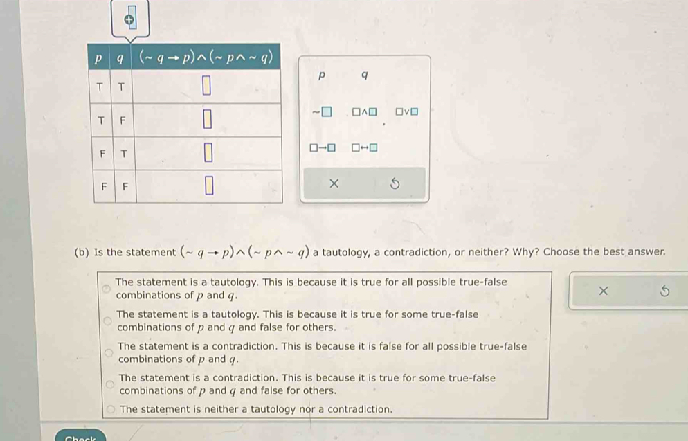 = □v□
→□ □ rightarrow □
×
(b) Is the statement (sim qto p)wedge (sim pwedge sim q) a tautology, a contradiction, or neither? Why? Choose the best answer.
The statement is a tautology. This is because it is true for all possible true-false
combinations of p and q.
×
The statement is a tautology. This is because it is true for some true-false
combinations of p and q and false for others.
The statement is a contradiction. This is because it is false for all possible true-false
combinations of p and q.
The statement is a contradiction. This is because it is true for some true-false
combinations of p and q and false for others.
The statement is neither a tautology nor a contradiction.