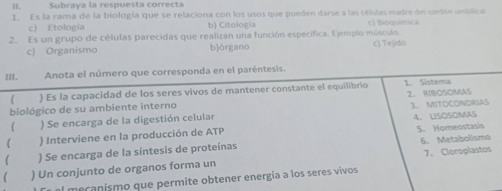 Subraya la respuesta correcta
1. Es la rama de la biología que se relaciona con los usos que pueden darse a las células madre del cordón umbilical
c) Etología b) Citología c) Bioquímica
2. Es un grupo de células parecidas que realizan una función específica. Ejemplo músculo.
c) Organismo b)órgano
c) Tejido
III. Anota el número que corresponda en el paréntesis.
( ) Es la capacidad de los seres vivos de mantener constante el equilibrio 1. Sistema
biológico de su ambiente interno 2. RIBOSOMAS
( ) Se encarga de la digestión celular 3、 MITOCONDRIAS
4. LISOSOMAS
) Interviene en la producción de ATP
5. Homeostasis
6. Metabolismo
7、Cloroplastos
) Se encarga de la síntesis de proteínas
) Un conjunto de organos forma un
En el mecanismo que permite obtener energía a los seres vivos