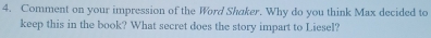 Comment on your impression of the Word Shaker. Why do you think Max decided to 
keep this in the book? What secret does the story impart to Liesel?