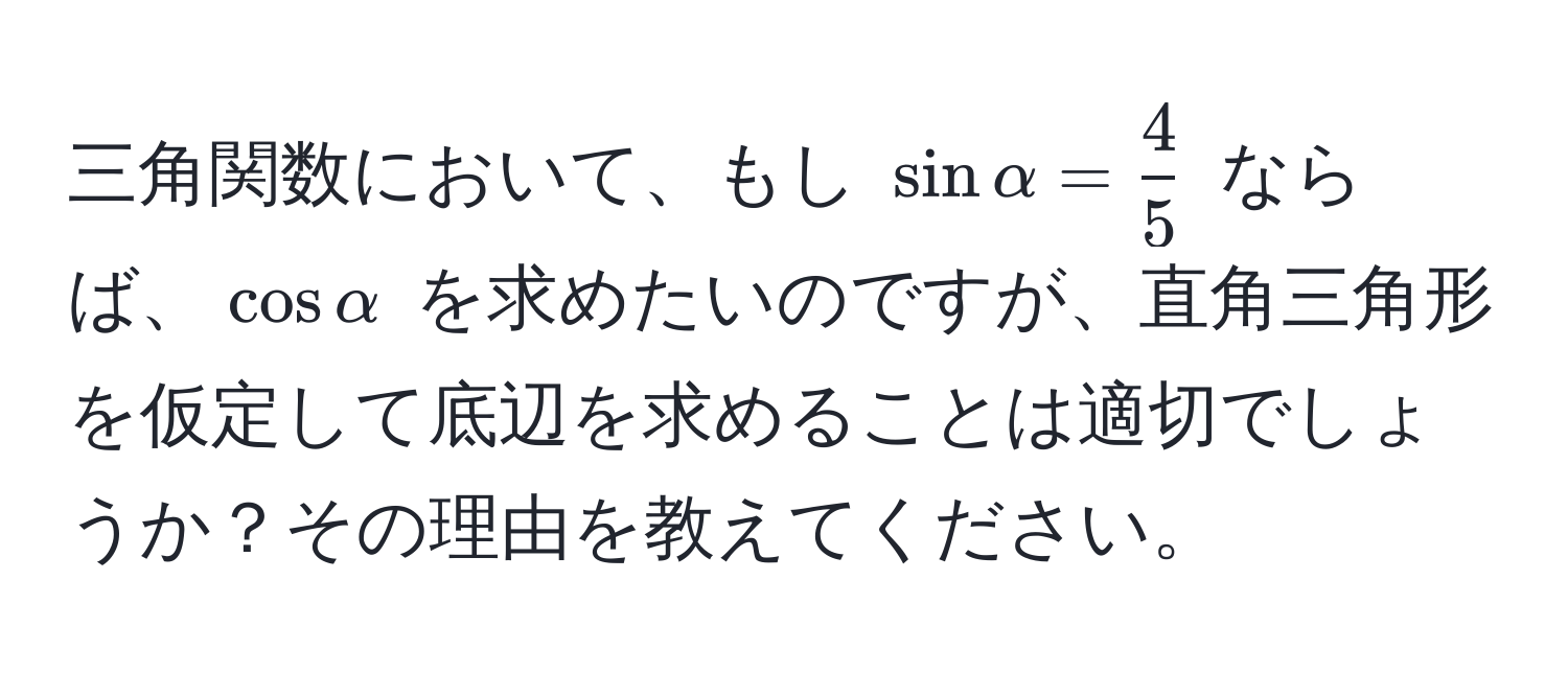 三角関数において、もし $sinalpha =  4/5 $ ならば、$cosalpha$ を求めたいのですが、直角三角形を仮定して底辺を求めることは適切でしょうか？その理由を教えてください。