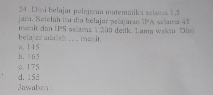 Dini belajar pelajaran matematika selama 1,5
jam. Setelah itu dia belajar pelajaran IPA selama 45
menit dan IPS selama 1.200 detik. Lama waktu Dini
belajar adalah … menit.
a. 145
b. 165
c. 175
d. 155
Jawaban :