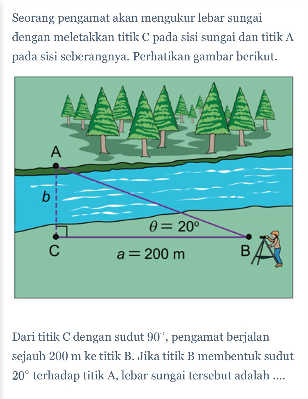 Seorang pengamat akan mengukur lebar sungai
dengan meletakkan titik C pada sisi sungai dan titik A
pada sisi seberangnya. Perhatikan gambar berikut.
Dari titik C dengan sudut 90° , pengamat berjalan
sejauh 200 m ke titik B. Jika titik B membentuk sudut
20° terhadap titik A, lebar sungai tersebut adalah ....