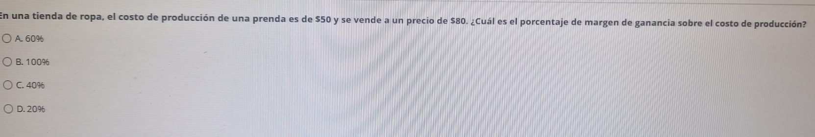 En una tienda de ropa, el costo de producción de una prenda es de $50 y se vende a un precio de $80. ¿Cuál es el porcentaje de margen de ganancia sobre el costo de producción?
A. 60%
B. 100%
C. 40%
D. 20%