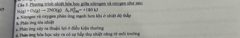 Phương trình nhiệt hóa học giữa nitrogen và oxygen như sau:
0? N_2(g)+O_2(g)to 2NO(g)△ _rH_(298)^0=+180kJ
a. Nitrogen và oxygen phản ứng mạnh hơn khi ở nhiệt độ thấp
b. Phản ứng tỏa nhiệt
c. Phản ứng xảy ra thuận lợi ở điều kiện thường
d. Phản ứng hóa học xảy ra có sự hấp thụ nhiệt năng từ môi trường