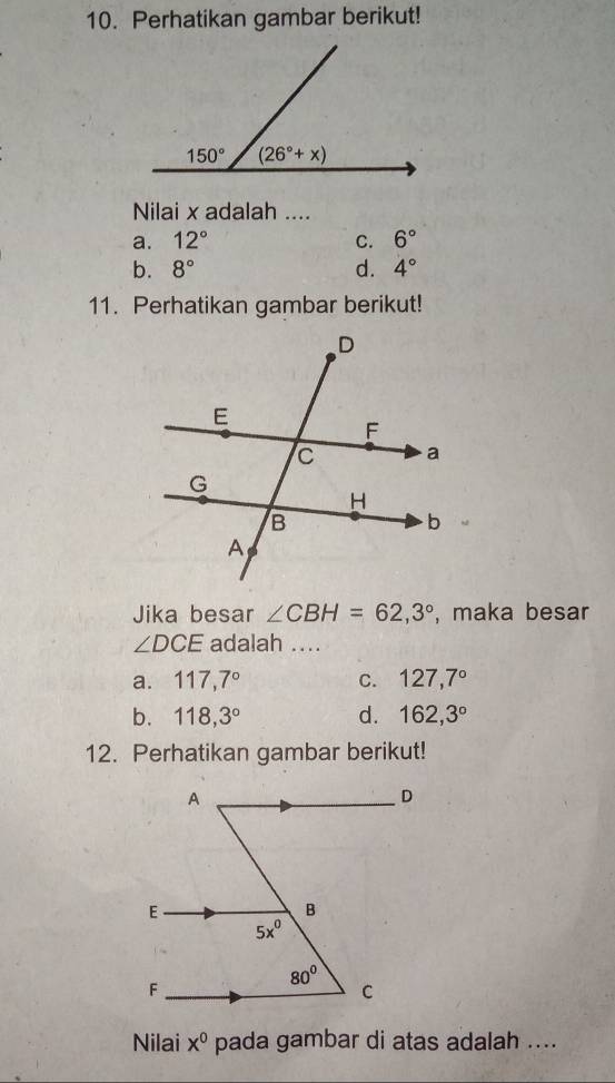 Perhatikan gambar berikut!
Nilai x adalah ....
a. 12° C. 6°
b. 8° d. 4°
11. Perhatikan gambar berikut!
Jika besar ∠ CBH=62,3° , maka besar
∠ DCE adalah ....
a. 117,7° C. 127,7°
b. 118,3° d. 162,3°
12. Perhatikan gambar berikut!
Nilai x^0 pada gambar di atas adalah ....