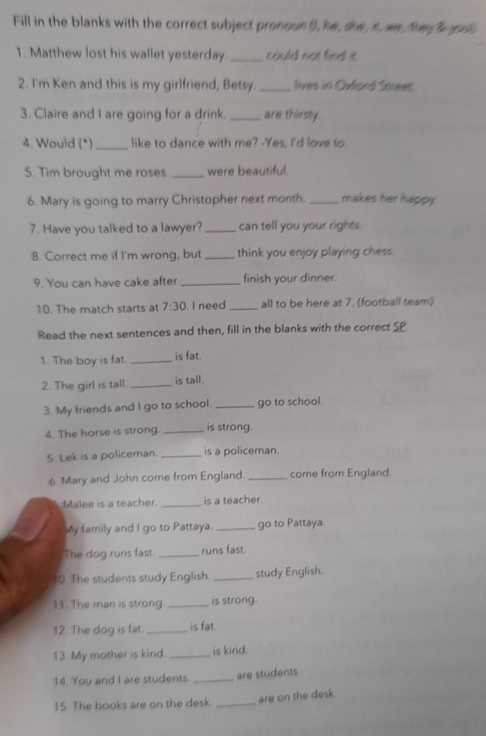 Fill in the blanks with the correct subject pronoun (), he, the, t, we the o 
1. Matthew lost his wallet yesterday _could not find it. 
2. I'm Ken and this is my girlfriend, Betsy. _lives in Orford Smeet. 
3. Claire and I are going for a drink. _are thirsty. 
4. Would (*)_ like to dance with me? -Yes, I'd love to. 
5. Tim brought me roses. _were beautiful. 
6. Mary is going to marry Christopher next month. _makes her happy . 
7. Have you talked to a lawyer? _can tell you your rights. 
8. Correct me if I'm wrong, but _think you enjoy playing chess. 
9. You can have cake after_ finish your dinner. 
10. The match starts at 7:30. I need _all to be here at 7. (football team) 
Read the next sentences and then, fill in the blanks with the correct SP 
1. The boy is fat. _is fat. 
2. The girl is tall. _is tall. 
3. My friends and I go to school. _go to school. 
4. The horse is strong. _is strong. 
5. Lek is a policeman. _is a policeman. 
6. Mary and John come from England. _come from England. 
Malee is a teacher. _is a teacher. 
My family and I go to Pattaya. _go to Pattaya. 
The dog runs fast. _runs fast. 
10. The students study English. _study English. 
11. The man is strong. _is strong. 
12. The dog is fat. _is fat. 
13. My mother is kind. _is kind. 
14. You and I are students. _are students 
15. The books are on the desk. _are on the desk.