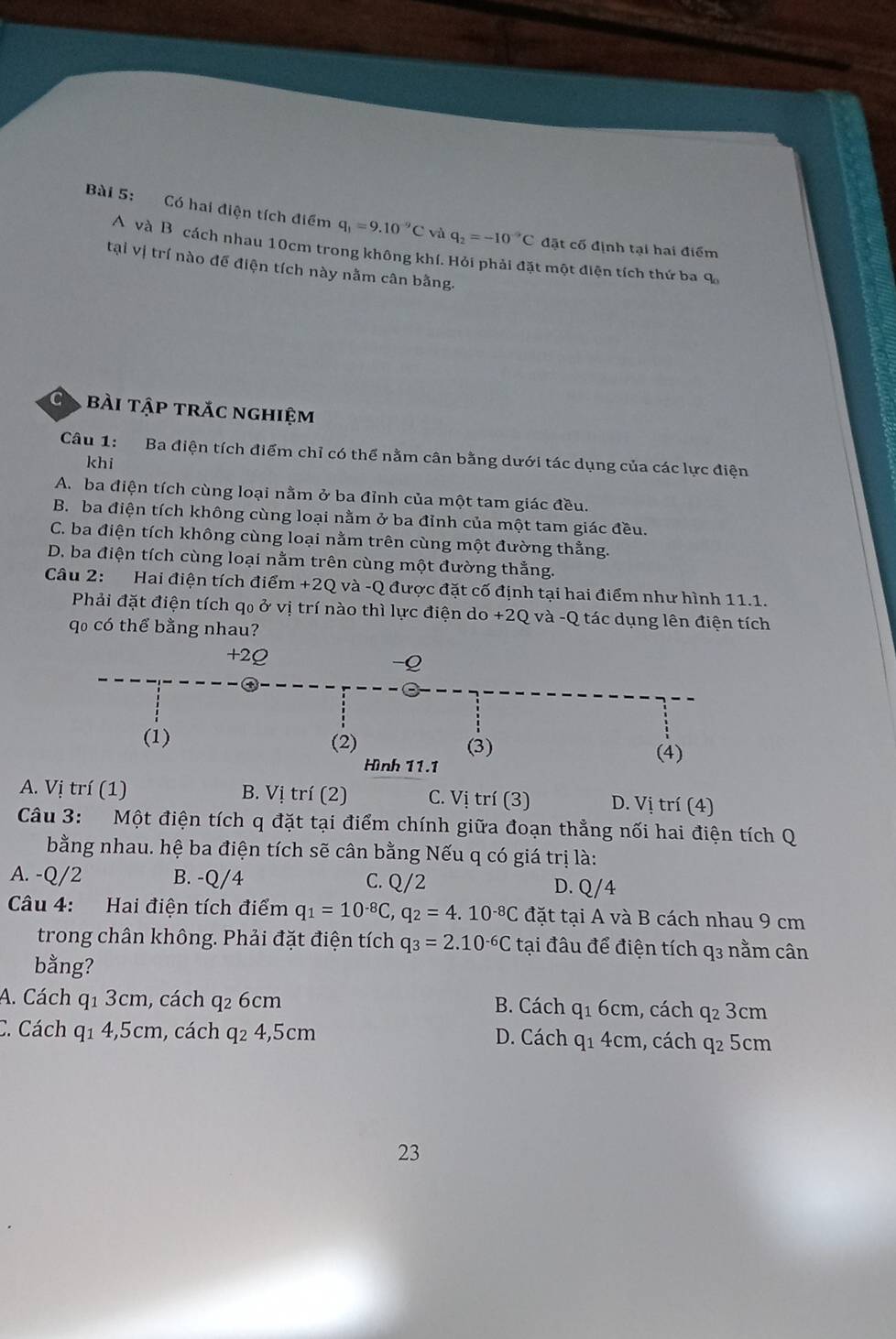 Có hai điện tích điểm q_1=9.10^(-9)C và q_2=-10^(-9)C đặt cố định tại hai điểm
A và B cách nhau 10cm trong không khí. Hỏi phải đặt một điện tích thứ ba q_0
tại vị trí nào để điện tích này nằm cân bằng.
C bài tập trắc nghiệm
Câu 1: Ba điện tích điểm chỉ có thể nằm cân bằng dưới tác dụng của các lực điện
khi
A. ba điện tích cùng loại nằm ở ba đỉnh của một tam giác đều.
B. ba điện tích không cùng loại nằm ở ba đỉnh của một tam giác đều.
C. ba điện tích không cùng loại nằm trên cùng một đường thằng.
D. ba điện tích cùng loại nằm trên cùng một đường thằng.
Câu 2: Hai điện tích điểm +2Q và -Q được đặt cố định tại hai điểm như hình 11.1.
Phải đặt điện tích q₀ ở vị trí nào thì lực điện do +2Q và -Q tác dụng lên điện tích
qo có thể bằng nhau?
A. Vị trí (1) B. Vị trí (2) C. Vị trí (3) D. Vị trí (4)
Câu 3: Một điện tích q đặt tại điểm chính giữa đoạn thẳng nối hai điện tích Q
bằng nhau. hệ ba điện tích sẽ cân bằng Nếu q có giá trị là:
A. -Q/2 B. -Q/4 C. Q/2 D. Q/4
Câu 4: Hai điện tích điểm q_1=10^(-8)C,q_2=4.10^(-8)C đặt tại A và B cách nhau 9 cm
trong chân không. Phải đặt điện tích q_3=2.10^(-6)C tại đâu để điện tích q3 nằm cân
bằng?
A. Cách q1 3cm, cách q2 6cm B. Cách q_16cm , cách q_23cm
C. Cách q1 4,5cm, cách q2 4,5cm D. Cách q_14cm , cách q2 5cm
23