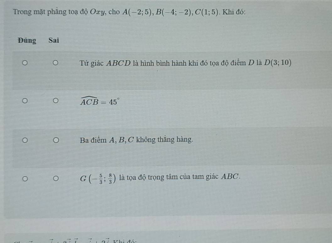 Trong mặt phẳng toạ độ Oxy, cho A(-2;5), B(-4;-2), C(1;5). Khi đó: 
Đúng Sai 
Tứ giác ABCD là hình bình hành khi đó tọa độ điểm D là D(3;10)
widehat ACB=45°
Ba điểm A, B, C không thắng hàng.
G(- 5/3 ; 8/3 ) là tọa độ trọng tâm của tam giác ABC. 
VKhi đó: