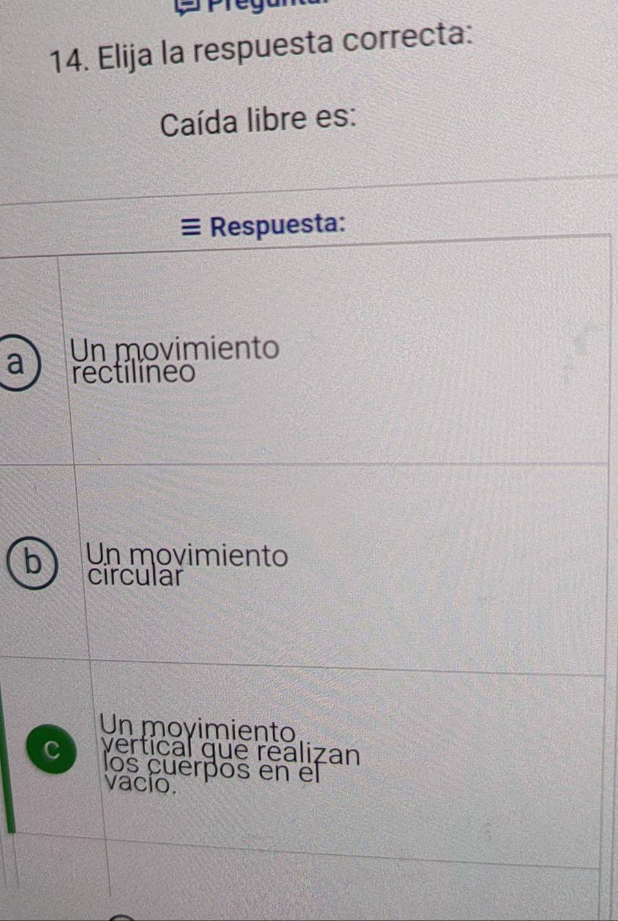 Elija la respuesta correcta:
Caída libre es:
Respuesta:
a Un movimiento
rectilíneo
b Un movimiento
circular
Un moyimiento
C vertical que realizan
los cuerpos en el
vacío.