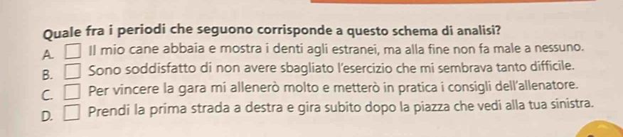 Quale fra i periodi che seguono corrisponde a questo schema di analisi?
A □ Il mio cane abbaia e mostra i denti agli estranei, ma alla fine non fa male a nessuno.
B. □ Sono soddisfatto di non avere sbagliato l'esercizio che mi sembrava tanto difficile.
C. □ Per vincere la gara mi allenerò molto e metterò in pratica i consigli dell'allenatore.
D. □ Prendi la prima strada a destra e gira subito dopo la piazza che vedi alla tua sinistra.