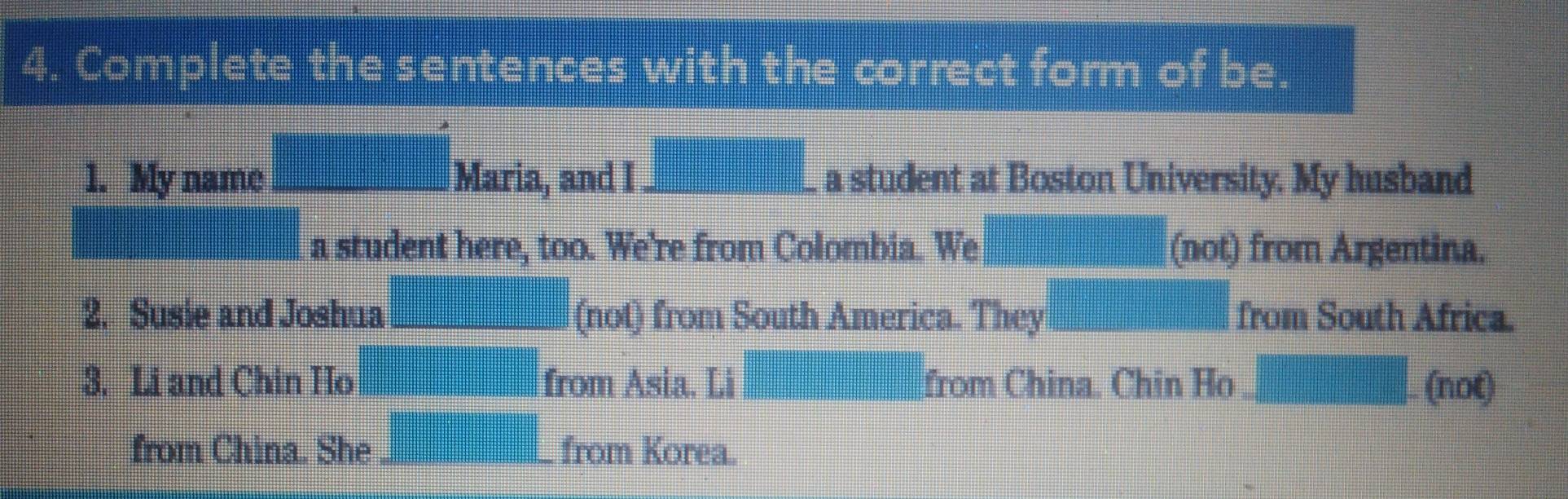 Complete the sentences with the correct form of be. 
1. My name □ Maria, and I _  a student at Boston University. My husband 
frac (□)^(□) a student here, too. We're from Colombia. We |MN|= □ /□   (not) from Argentina. 
2. Susie and Joshua _ ,4),4) (not) from South America. They □ from South Africa. 
3. Li and Chin Ho (-3,4) from Asia. Li =□ from China. Chin Ho □ .(not)
from China. She =□ from Korea.