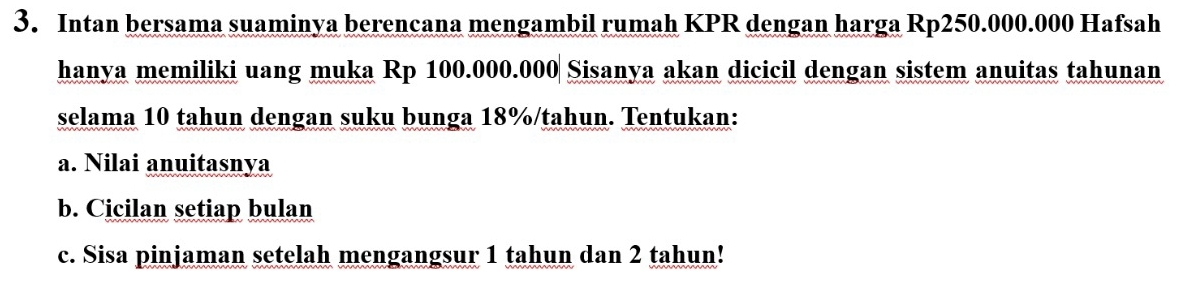 Intan bersama suaminya berencana mengambil rumah KPR dengan harga Rp250.000.000 Hafsah 
hanya memiliki uang muka Rp 100.000.000 Sisanya akan dicicil dengan sistem anuitas tahunan 
selama 10 tahun dengan suku bunga 18% /tahun. Tentukan: 
a. Nilai anuitasnya 
b. Cicilan setiap bulan 
c. Sisa pinjaman setelah mengangsur 1 tahun dan 2 tahun!