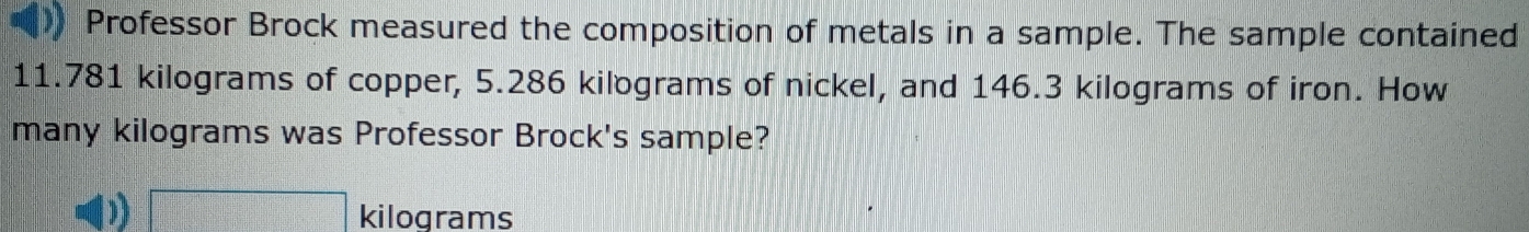 Professor Brock measured the composition of metals in a sample. The sample contained
11.781 kilograms of copper, 5.286 kilograms of nickel, and 146.3 kilograms of iron. How
many kilograms was Professor Brock's sample?
1 □ kilograms