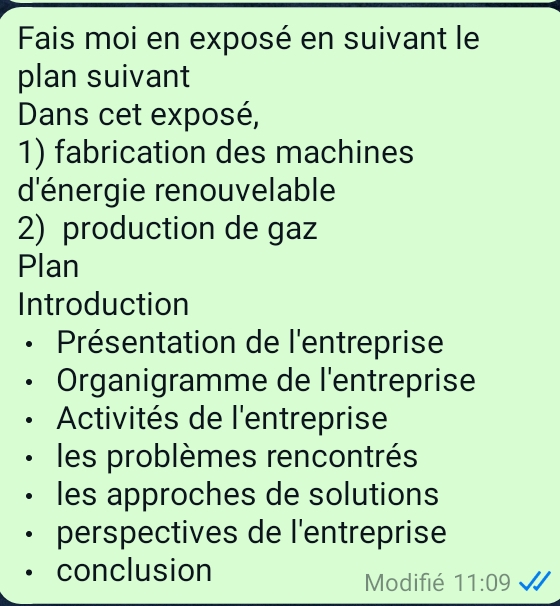 Fais moi en exposé en suivant le 
plan suivant 
Dans cet exposé, 
1) fabrication des machines 
d'énergie renouvelable 
2) production de gaz 
Plan 
Introduction 
Présentation de l'entreprise 
Organigramme de l'entreprise 
Activités de l'entreprise 
les problèmes rencontrés 
les approches de solutions 
perspectives de l'entreprise 
conclusion 
Modifié 11:09