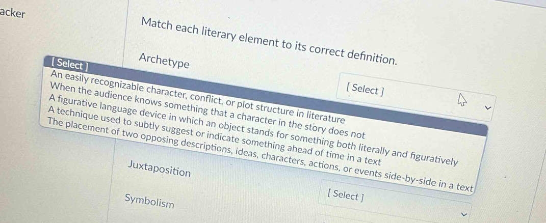 acker
Match each literary element to its correct defnition.
[ Select ]
Archetype [ Select ]
An easily recognizable character, conflict, or plot structure in literature
When the audience knows something that a character in the story does not
A figurative language device in which an object stands for something both literally and figuratively
A technique used to subtly suggest or indicate something ahead of time in a text
The placement of two opposing descriptions, ideas, characters, actions, or events side-by-side in a text
Juxtaposition [ Select ]
Symbolism