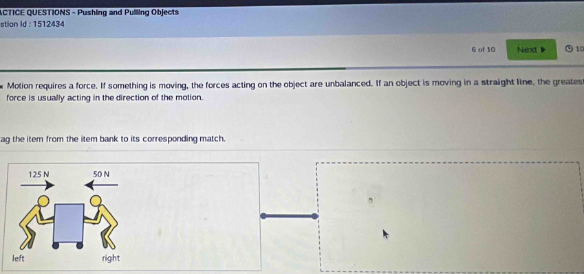 ACTICE QUESTIONS - Pushing and Pulling Objects 
stion Id : 1512434 
6 of 10 Next ) 10 
Motion requires a force. If something is moving, the forces acting on the object are unbalanced. If an object is moving in a straight line, the greates 
force is usually acting in the direction of the motion. 
ag the item from the item bank to its corresponding match.