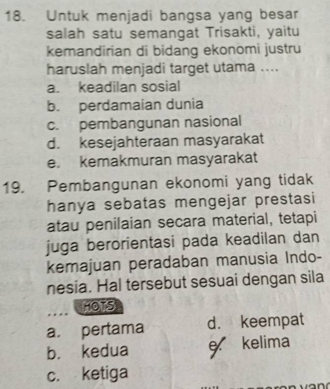 Untuk menjadi bangsa yang besar
salah satu semangat Trisakti, yaitu
kemandirian di bidang ekonomi justru
haruslah menjadi target utama ....
a. keadilan sosial
b. perdamaian dunia
c. pembangunan nasional
d. kesejahteraan masyarakat
e. kemakmuran masyarakat
19. Pembangunan ekonomi yang tidak
hanya sebatas mengejar prestasi
atau penilaian secara material, tetapi
juga berorientasi pada keadilan dan
kemajuan peradaban manusia Indo-
nesia. Hal tersebut sesuai dengan sila
HOTS
a. pertama d. keempat
b. kedua e kelima
c. ketiga