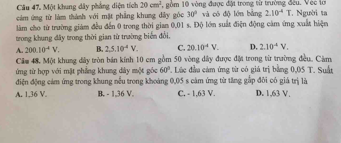 Một khung dây phẳng diện tích 20cm^2 , gồm 10 vòng được đặt trong từ trường đều. Véc tơ
cảm ứng từ làm thành với mặt phẳng khung dây góc 30° và có độ lớn bằng 2.10^(-4)T. Người ta
làm cho từ trường giảm đều đến 0 trong thời gian 0,01 s. Độ lớn suất điện động cảm ứng xuất hiện
trong khung dây trong thời gian từ trường biến đổi.
A. 200.10^(-4)V. B. 2,5.10^(-4)V. C. 20.10^(-4)V. D. 2.10^(-4)V. 
Câu 48. Một khung dây tròn bán kính 10 cm gồm 50 vòng dây được đặt trong từ trường đều. Cảm
ứng từ hợp với mặt phẳng khung dây một góc 60° T. Lúc đầu cảm ứng từ có giá trị bằng 0,05 T. Suất
điện động cảm ứng trong khung nếu trong khoảng 0,05 s cảm ứng từ tăng gấp đôi có giá trị là
A. 1,36 V. B. - 1, 36 V. C. - 1,63 V. D. 1,63 V.