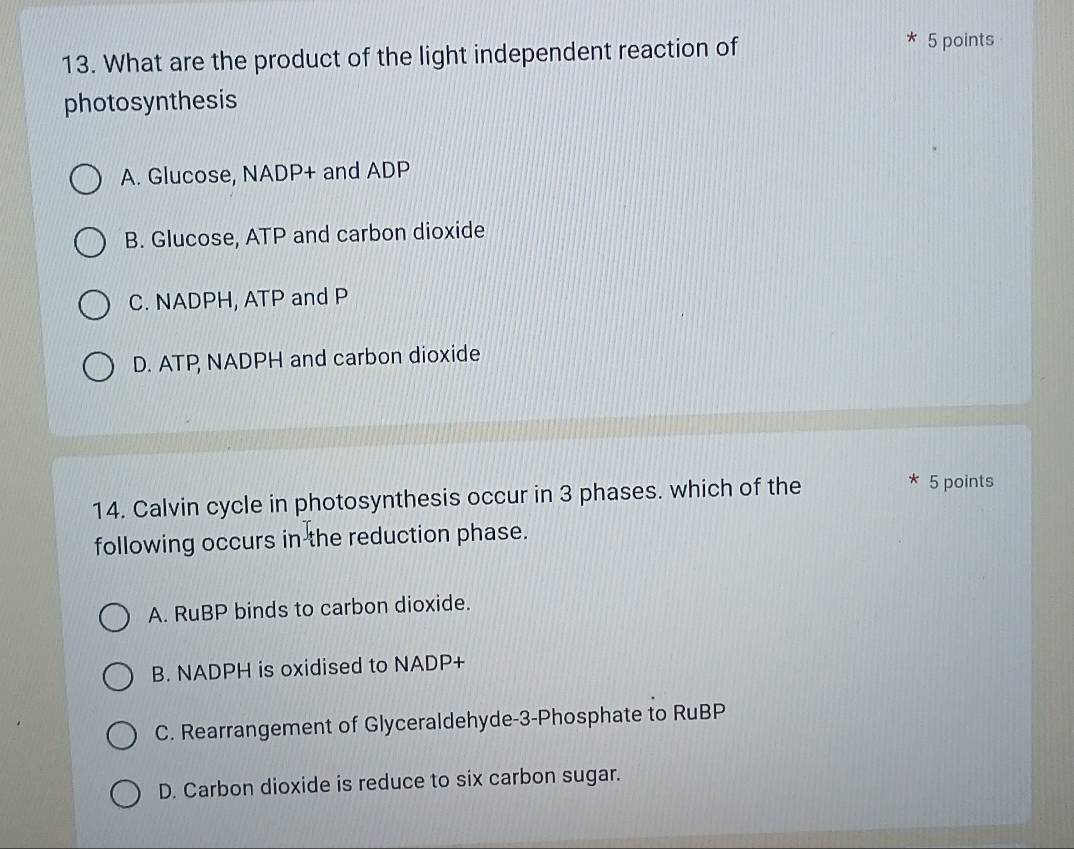 What are the product of the light independent reaction of
5 points
photosynthesis
A. Glucose, NADP+ and ADP
B. Glucose, ATP and carbon dioxide
C. NADPH, ATP and P
D. ATP NADPH and carbon dioxide
14. Calvin cycle in photosynthesis occur in 3 phases. which of the
5 points
following occurs in the reduction phase.
A. RuBP binds to carbon dioxide.
B. NADPH is oxidised to NADP+
C. Rearrangement of Glyceraldehyde- 3 -Phosphate to RuBP
D. Carbon dioxide is reduce to six carbon sugar.