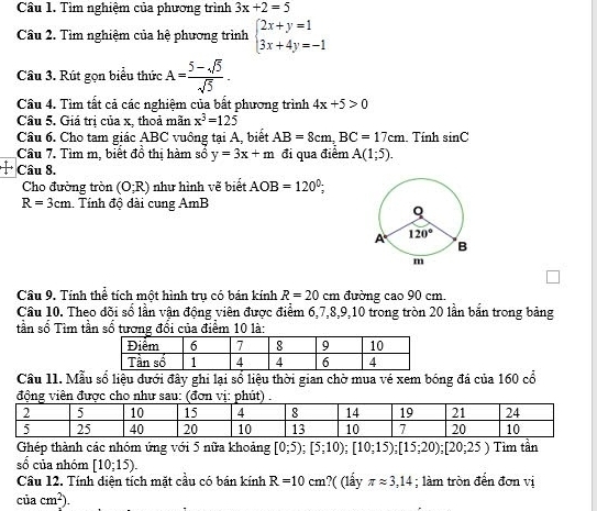 Tìm nghiệm của phương trình 3x+2=5
Câu 2. Tìm nghiệm của hệ phương trình beginarrayl 2x+y=1 3x+4y=-1endarray.
Câu 3. Rút gọn biểu thức A= (5-sqrt(5))/sqrt(5) .
Câu 4. Tìm tất cả các nghiệm của bất phương trình 4x+5>0
Câu 5. Giá trị của x, thoả mãn x^3=125
Câu 6. Cho tam giác ABC vuông tại A, biết AB=8cm,BC=17cm. Tính sin C
Câu 7. Tìm m, biết đồ thị hàm số y=3x+m đi qua điểm A(1;5).
1 Câu 8.
Cho đường tròn (O;R) như hình vẽ biết AOB=120°;
R=3cm Tính độ đài cung AmB
Câu 9. Tính thể tích một hình tru có bán kính R=20cm đường cao 90 cm.
Câu 10. Theo đõi số lần vận động viên được điểm 6,7,8,9,10 trong tròn 20 lần bắn trong bảng
tần số Tìm tần số tương đối của điểm 10 là:
Câu 11. Mẫu số liệu dưới đây ghi lại sổ liệu thời gian chờ mua vé xem bóng đá của 160 cổ
động viên được cho như sau: (đơn vịút
Ghép thành các nhóm ứng với 5 nữa khoảng [0;5);[5;10);[10;15);[15;20);[20;25) Tìm tần
□ số của nhóm [10;15).
Câu 12. Tính diện tích mặt cầu có bán kính R=10cm ?( (lấy π approx 3,14; làm tròn đến đơn vị
ciacm^2.