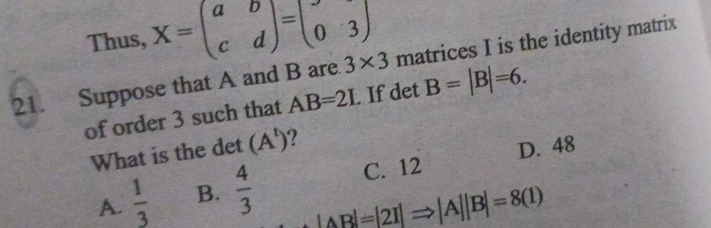 Thus, X=beginpmatrix a&b c&dendpmatrix =beginpmatrix 0&3endpmatrix
21. Suppose that A and B are 3* 3 matrices I is the identity matrix
of order 3 such that AB=2I. If det B=|B|=6. 
What is the det (A^t) 7
D. 48
A.  1/3  B.  4/3 
C. 12
|AB|=|2I|Rightarrow |A||B|=8(1)