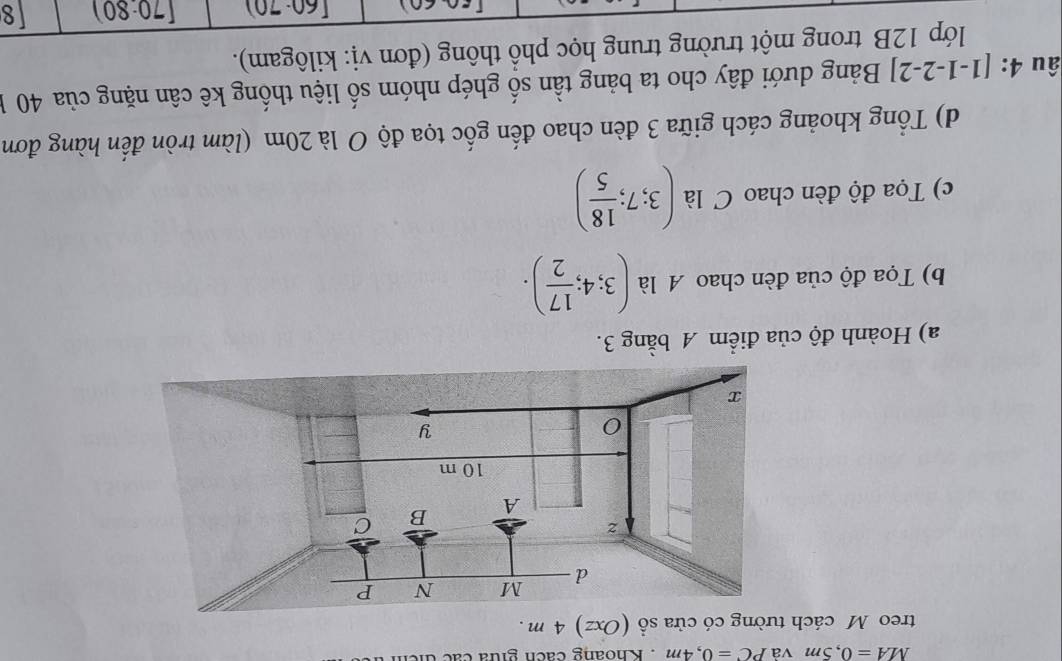 MA=0,5m và PC=0,4m. Khoang cách giữa các t 
treo M cách tường có cửa sổ (Oxz) 4 m. 
a) Hoành độ của điểm A bằng 3. 
b) Tọa độ của đèn chao A là (3;4; 17/2 ). 
c) Tọa độ đèn chao C là (3;7; 18/5 )
d) Tổng khoảng cách giữa 3 đèn chao đến gốc tọa độ O là 20m (làm tròn đến hàng đơn 
âu 4:[1-1-2-2] Bảng dưới đây cho ta bảng tần số ghép nhóm số liệu thống kê cân nặng của 40 1 
lớp 12B trong một trường trung học phồ thông (đơn vị: kilôgam).
[60· 70) (70:80) 8