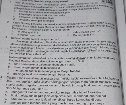 an Sátu jawaban yang paling benar!
1. Nabi Muhammad saw mens Dakan umat untuk senantiasa meraih
o T 
kebahagiaan di dunia dan akhirat. Di bawah ini karakter dakwah Nabi Muhammad sa
sebagai pembawa risalah dalam menciptakan masyarakat madani ialah .
a bekerja keras daïam mencari penghidupan
b. berpangku tangan tidak mau berusaha
c. berpasrah diri terhadap nasib
d. berusaha setengah-setengah
2. Kaum Quraisy berusaha menawarkan untuk mempertemukan antara ajaran Islam 
jahiliah. Akan tetapi. Nabi Muhammad saw, dengan tegas meñolak tawaran tersebu.
Peristiwa ini diabadikan dalam Al-Qur'an Surah ....
b. al-Käfirün ayat 1-6 a. al-'Alaq ayat 1-5
c. al-Muddassir ayat 1-7
d. Quraisy ayat 1-4
3. Bacaiah narasi berikut dengan cermat!
Sesampai di Madinah, Nabi Muhammad saw, mulai menyusun langkah-langk
utama dalam membangun masyarakat Madinah. Langkah pertama yang diambil den
membangun masjid. Adapun masjid pertama yang dibangun ialah Masjid Nabawi. Tema
yang dipilih untuk membangun masjid tersebut merupakan "pilihan" unta beliau saa
perlama kali tiba di Madinah.
Dalam pergaulan sehari-hari, substansi dan strategi dakwah Nabi Muhammad saw &
Madinah tersebut dapat diterapkan dengan cara .... HOTS
a turut serta bekerja dalam pembangunan masjid
b. membangun rumah di dekat masjid
c. menabung agar bisa berkunjung ke Masjid Nabawi
d. menjaga salat lima waktu dengan berjamaah
4. Dalam usaha membangun masyarakat melalui kegiatan ekonomi, Nabi Muhammad
saw, mengarahkan pada sektor perdagangan dengan menerapkan transaksi sesu
syariat Islam. Kegiatan perekonomian di bawah ini yang tidak sesuai dengan ajaa
Nabi Muhammad saw. ialah ....
a. mengontrol alat timbangan dan ukuran agar tidak terjadi kesalahan
b. tidak melakukan segala jenis eksploitasi demi mendapat laba berlipat
c. tidak menimbun barang demi menaikkan harga komoditas di pasar
d. menjual buah-buahan muda yang masih menggantung di pohonnya