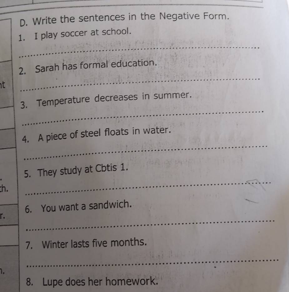 Write the sentences in the Negative Form. 
1. I play soccer at school. 
_ 
_ 
_ 
2. Sarah has formal education. 
t 
_3. Temperature decreases in summer. 
_ 
_ 
_ 
_ 
4. A piece of steel floats in water. 
_ 
5. They study at Cbtis 1. 
th. 
_6. You want a sandwich. 
「. 
_ 
_ 
_7. Winter lasts five months. 
_ 
1. 
8. Lupe does her homework.