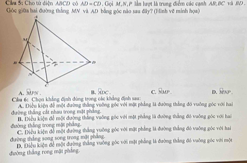 Cho tứ diện ABCD có AD=CD. Gọi M, N, P lần lượt là trung điểm các cạnh AB; BC và BD.
Góc giữa hai đường thẳng MN và AD bằng góc nào sau đây? (Hình vẽ minh họa)
A. vector MPN. B. ADC. C. overline NMP. D. _MNP. 
Câu 6: Chọn khẳng định đúng trong các khẳng định sau:
A. Điều kiện để một đường thẳng vuông góc với mặt phẳng là đường thẳng đó vuông góc với hai
đường thẳng cắt nhau trong mặt phẳng.
B. Điều kiện để một đường thẳng vuông góc với mặt phẳng là đường thẳng đó vuông góc với hai
đường thẳng trong mặt phẳng.
C. Điều kiện để một đường thẳng yuông góc với mặt phẳng là đường thẳng đó vuông góc với hai
đường thắng song song trong mặt phẳng.
D. Điều kiện để một đường thẳng vuông góc với mặt phẳng là đường thẳng đó vuông góc với một
đường thẳng rong mặt phẳng.