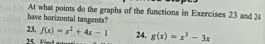 At what points do the graphs of the functions in Exercises 23 and 24
have horizontal tangents?
23. f(x)=x^2+4x-1 24. g(x)=x^3-3x
25. Find