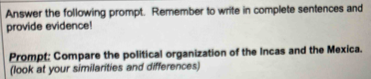 Answer the following prompt. Remember to write in complete sentences and 
provide evidence! 
Prompt: Compare the political organization of the Incas and the Mexica. 
(look at your similarities and differences)