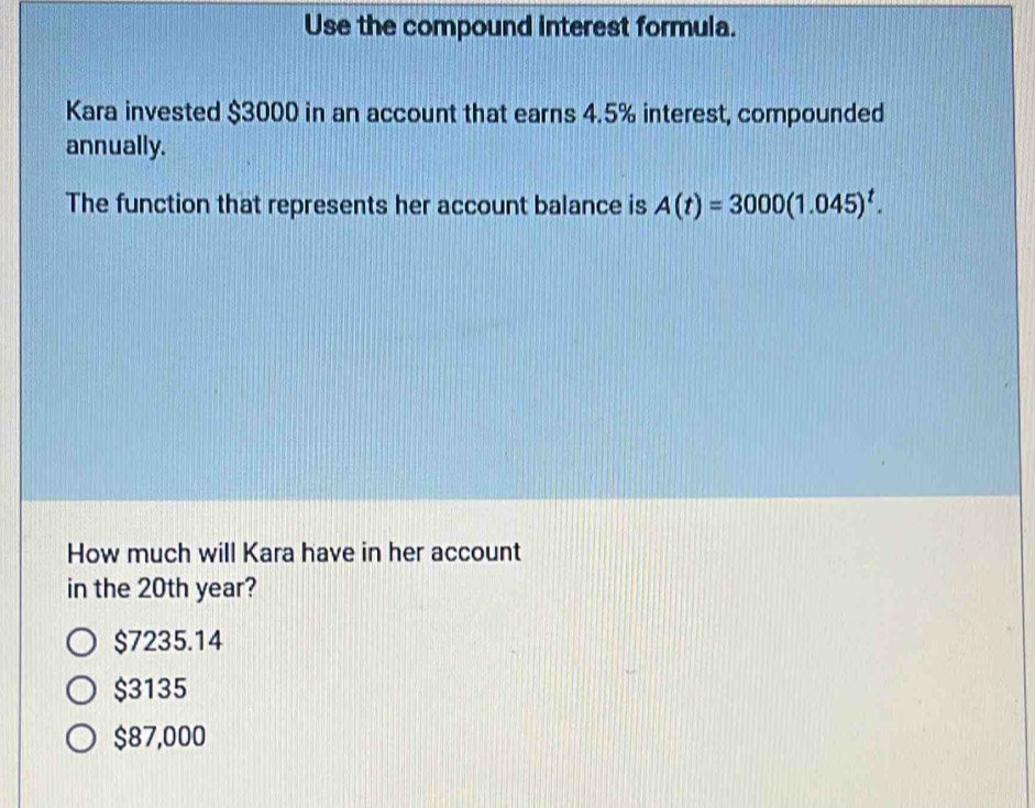 Use the compound interest formula.
Kara invested $3000 in an account that earns 4.5% interest, compounded
annually.
The function that represents her account balance is A(t)=3000(1.045)^t. 
How much will Kara have in her account
in the 20th year?
$7235.14
$3135
$87,000