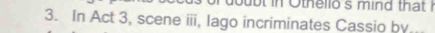 oubt in Othello's mind that ! 
3. In Act 3, scene iii, lago incriminates Cassio by