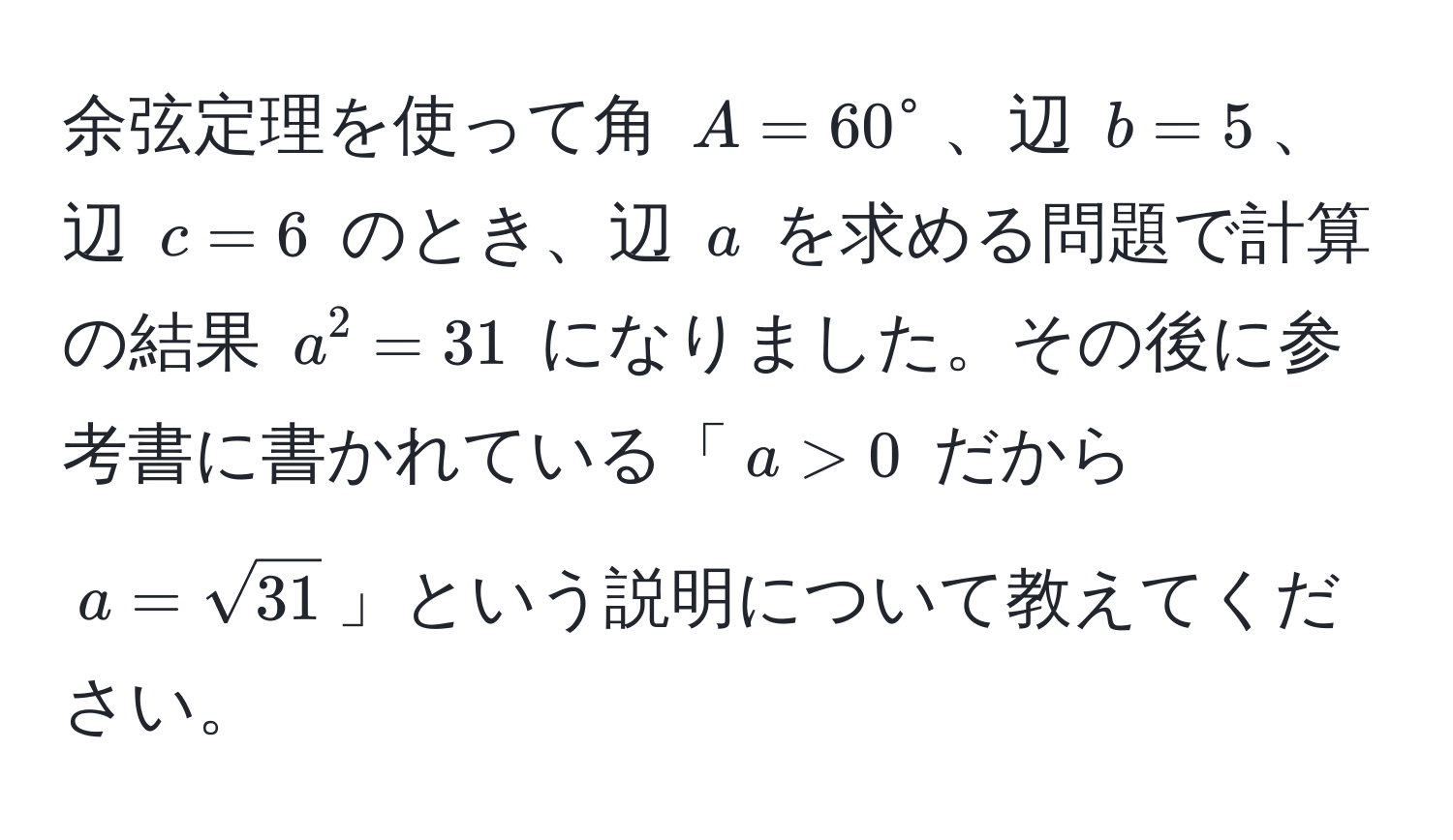 余弦定理を使って角 $A = 60^(circ$、辺 $b = 5$、辺 $c = 6$ のとき、辺 $a$ を求める問題で計算の結果 $a^2 = 31$ になりました。その後に参考書に書かれている「$a > 0$ だから $a = sqrt31)$」という説明について教えてください。