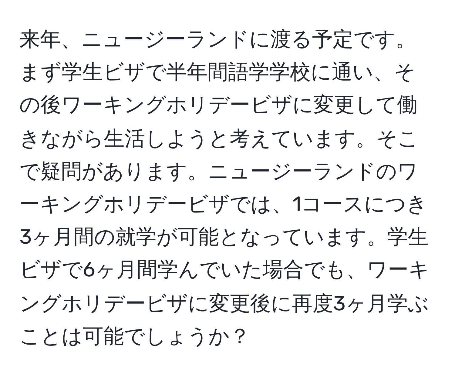 来年、ニュージーランドに渡る予定です。まず学生ビザで半年間語学学校に通い、その後ワーキングホリデービザに変更して働きながら生活しようと考えています。そこで疑問があります。ニュージーランドのワーキングホリデービザでは、1コースにつき3ヶ月間の就学が可能となっています。学生ビザで6ヶ月間学んでいた場合でも、ワーキングホリデービザに変更後に再度3ヶ月学ぶことは可能でしょうか？